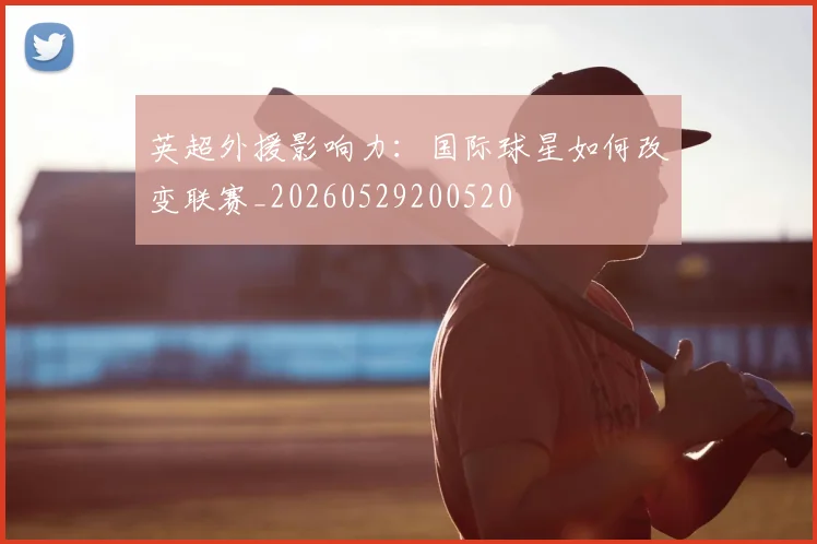 英超外援影响力:国际球星如何改变联赛_20260529200520