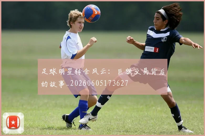 足球明星转会风云：巨额交易背后的故事_20260605173627