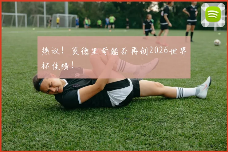 热议!莫德里奇能否再创2026世界杯佳绩!