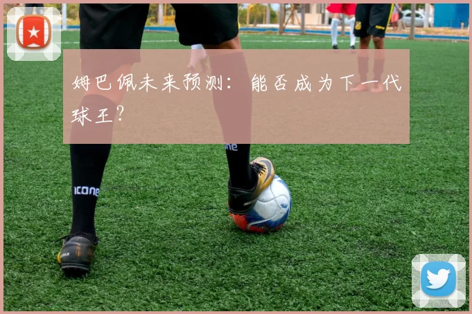 姆巴佩未来预测:能否成为下一代球王?