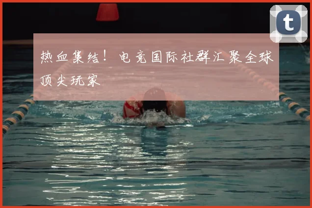 热血集结!电竞国际社群汇聚全球顶尖玩家