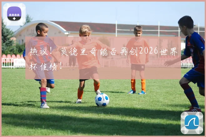 热议!莫德里奇能否再创2026世界杯佳绩!